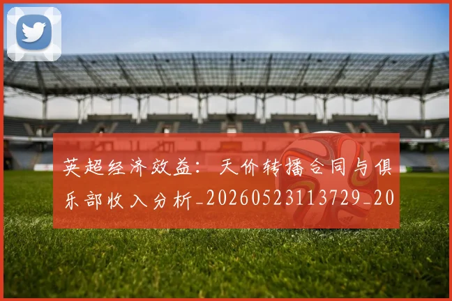 英超经济效益:天价转播合同与俱乐部收入分析_20260523113729_20260702174410