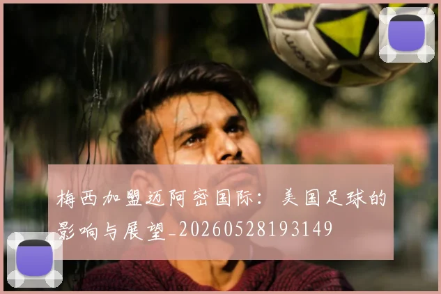 梅西加盟迈阿密国际：美国足球的影响与展望_20260528193149