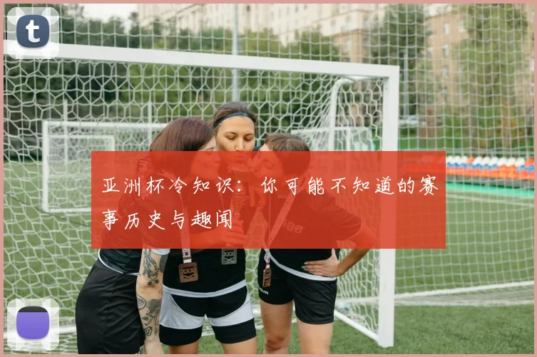 亚洲杯冷知识:你可能不知道的赛事历史与趣闻