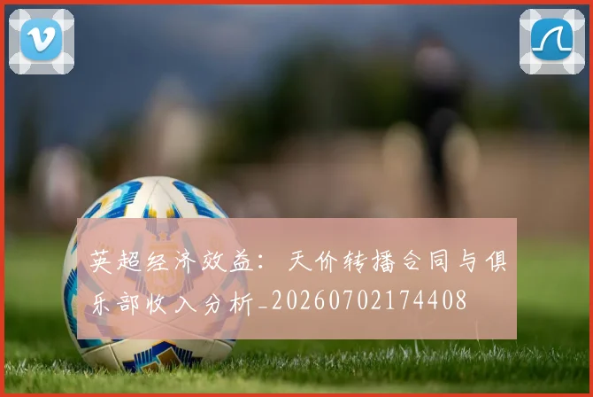 英超经济效益：天价转播合同与俱乐部收入分析_20260702174408