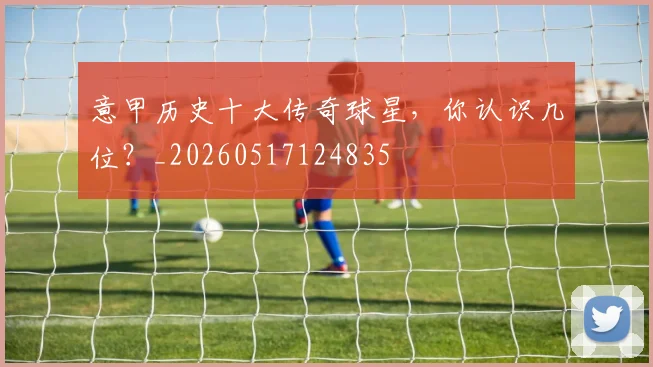 意甲历史十大传奇球星，你认识几位？_20260517124835